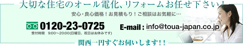 大切な住宅のオール電化、リフォームお任せ下さい！
安心・良心価格！お見積もり！ご相談はお気軽に…
06-6263-2262 受付時間　9:00～20:00(日曜日、祝日はお休みです)
E-mail:info@toua-japan.co.jp
関西一円すぐお伺いします！！